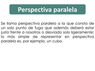 Perspectiva paralela
Se llama perspectiva paralela a la que consta de
un solo punto de fuga que además deberá estar
justo frente a nosotros o desviado solo ligeramente;
lo más simple de representar en perspectiva
paralela es, por ejemplo, un cubo.
 