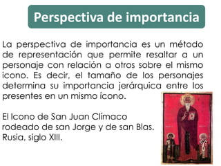 Perspectiva de importancia
La perspectiva de importancia es un método
de representación que permite resaltar a un
personaje con relación a otros sobre el mismo
icono. Es decir, el tamaño de los personajes
determina su importancia jerárquica entre los
presentes en un mismo ícono.
El Icono de San Juan Clímaco
rodeado de san Jorge y de san Blas.
Rusia, siglo XIII.
 