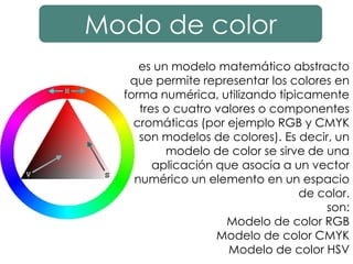 Modo de color
es un modelo matemático abstracto
que permite representar los colores en
forma numérica, utilizando típicamente
tres o cuatro valores o componentes
cromáticas (por ejemplo RGB y CMYK
son modelos de colores). Es decir, un
modelo de color se sirve de una
aplicación que asocia a un vector
numérico un elemento en un espacio
de color.
son:
Modelo de color RGB
Modelo de color CMYK
Modelo de color HSV
 
