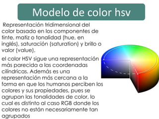 Modelo de color hsv
Representación tridimensional del
color basado en los componentes de
tinte, matiz o tonalidad (hue, en
inglés), saturación (saturation) y brillo o
valor (value).
el color HSV sigue una representación
más parecida a las coordenadas
cilíndricas. Además es una
representación más cercana a la
forma en que los humanos perciben los
colores y sus propiedades, pues se
agrupan las tonalidades de color, lo
cual es distinto al caso RGB donde los
colores no están necesariamente tan
agrupados
 