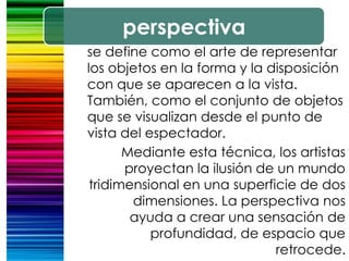 perspectiva
se define como el arte de representar
los objetos en la forma y la disposición
con que se aparecen a la vista.
También, como el conjunto de objetos
que se visualizan desde el punto de
vista del espectador.
Mediante esta técnica, los artistas
proyectan la ilusión de un mundo
tridimensional en una superficie de dos
dimensiones. La perspectiva nos
ayuda a crear una sensación de
profundidad, de espacio que
retrocede.
 