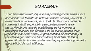 GO ANIMATE
es un herramienta web 2.0, que nos permite generar animaciones
animaciones en formato de video de manera sencilla y divertida. La
herramienta se caracteriza por su look de dibujos animados de
corte más infantil en principio, pero posteriormente se van
descubriendo una serie de posibilidades de los numerosos
personajes que trae por defecto o de los que se pueden crear
(apelando a diversos estilos), la gran cantidad de escenarios y la
versatilidad que ofrecer al hacer viñetas, bocadillos de textos,
conversión de texto a voz o subir nuestra propia música (y con ello
la posibilidad de subir diálogos).
 
