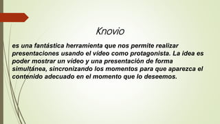 Knovio
es una fantástica herramienta que nos permite realizar
presentaciones usando el vídeo como protagonista. La idea es
poder mostrar un vídeo y una presentación de forma
simultánea, sincronizando los momentos para que aparezca el
contenido adecuado en el momento que lo deseemos.
 