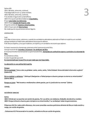 3 
Salmo 103 
103:1 Bendice, alma mía, a Jehová, 
Y bendiga todo mi ser su santo nombre. 
103:2 Bendice, alma mía, a Jehová, 
Y no olvides ninguno de sus beneficios. 
103:3 El es quien perdona todas tus iniquidades, 
El que sana todas tus dolencias; 
103:4 El que rescata del hoyo tu vida, 
El que te corona de favores y misericordias; 
103:5 El que sacia de bien tu boca 
De modo que te rejuvenezcas como el águila. 
ADORACION 
Juan 
4:23 Mas la hora viene, y ahora es, cuando los verdaderos adoradores adorarán al Padre en espíritu y en verdad; 
porque también el Padre tales adoradores busca que le adoren. 
4:24 Dios es Espíritu; y los que le adoran, en espíritu y en verdad es necesario que adoren. 
Es hacer reverencia u homenaje, postrarse ante la presencia ante Dios. 
Incluye la acción de recordar y reconocer los atributos de Dios. 
El reconocimiento reverencial de la supremacía de Dios, demanda una actitud de espera y sumisión a la voluntad de 
Dios. 
Es someterse a Dios. 
Es decir lo grande que es Él. 
Es reverenciarle por lo que Él es no por nada que nos haya dado. 
La adoración es una actitud del espíritu 
Porque 
Por su santidad: "Uno a otro se gritaban: santo, santo, santo, Yahvé Sebaot: llena está toda la tierra de su gloria" 
(Isaías 6:3). 
Por su carácter y atributos: "¡Aleluya! ¡Dad gracias a Yahvé porque es bueno, porque es eterna su misericordia!" 
(Salmo 106:1). 
Porque es justo: "Me levanto a medianoche a darte gracias, por la justicia de tus normas" (Salmo 
119:62). 
ACCIÓN DE GRACIAS 
Salmo 
100:4 Entrad por sus puertas con acción de gracias, Por sus atrios con alabanza; Alabadle, bendecid su nombre. 
100:5 Porque Jehová es bueno; para siempre es su misericordia, Y su verdad por todas las generaciones. 
Filipenses 4:6: Por nada estéis afanosos, sino sean conocidas vuestras peticiones delante de Dios en toda oración y 
ruego, con acción de gracias. 
. Colosenses 4:2: Perseverad en la oración, velando en ella con acción de gracias; 
