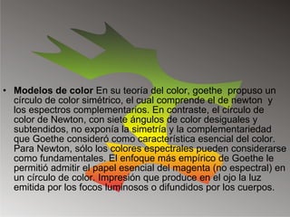 Modelos de color  En su teoría del color, goethe  propuso un círculo de color simétrico, el cual comprende el de newton  y los espectros complementarios. En contraste, el círculo de color de Newton, con siete ángulos de color desiguales y subtendidos, no exponía la simetría y la complementariedad que Goethe consideró como característica esencial del color. Para Newton, sólo los colores espectrales pueden considerarse como fundamentales. El enfoque más empírico de Goethe le permitió admitir el papel esencial del magenta (no espectral) en un círculo de color. Impresión que produce en el ojo la luz emitida por los focos luminosos o difundidos por los cuerpos. 