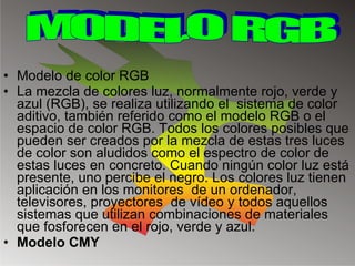 Modelo de color RGB La mezcla de colores luz, normalmente rojo, verde y azul (RGB), se realiza utilizando el  sistema de color aditivo, también referido como el modelo RGB o el espacio de color RGB. Todos los colores posibles que pueden ser creados por la mezcla de estas tres luces de color son aludidos como el espectro de color de estas luces en concreto. Cuando ningún color luz está presente, uno percibe el negro. Los colores luz tienen aplicación en los monitores  de un ordenador, televisores, proyectores  de vídeo y todos aquellos sistemas que utilizan combinaciones de materiales que fosforecen en el rojo, verde y azul. Modelo CMY MODELO RGB 