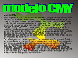 Modelo CMY Para impresión, los colores usados son cian, magenta y amarillo ; este sistema es denominado modelo CMY. En el modelo CMY, el negro es creado por mezcla de todos los colores, y el blanco es la ausencia de cualquier color (asumiendo que el papel sea blanco). Como la mezcla de los colores es substractiva, también es llamado MODELO DE COLOR SUSTRACTIVO. Una mezcla de cian, magenta y amarillo en realidad resulta en un color negro turbio por lo que normalmente se utiliza tinta negra de verdad. Cuando el negro es añadido, este modelo de color es denominado MODELO CMYK. Recientemente, se ha demostrado que el modelo de color CMY es también más preciso para las mezclas de pigmento. Se debe tener en cuenta que sólo con unos colores "primarios" ficticios se puede llegar a conseguir todos los colores posibles. Estos primarios son conceptos arbitrarios utilizados en modelos de color matemáticos que no representan las sensaciones de color reales o incluso los impulsos nerviosos reales o procesos cerebrales. En otras palabras, todos los colores "primarios" perfectos son completamente imaginarios, lo que implica que todos los colores primarios que se utilizan en las mezclas son incompletos o imperfectos. modelo CMY 