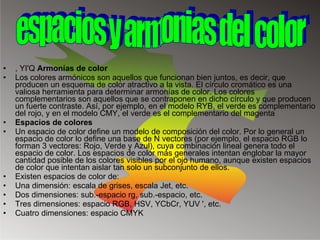 , YI'Q  Armonías de color  Los colores armónicos son aquellos que funcionan bien juntos, es decir, que producen un esquema de color atractivo a la vista. El círculo cromático es una valiosa herramienta para determinar armonías de color. Los colores complementarios son aquellos que se contraponen en dicho círculo y que producen un fuerte contraste. Así, por ejemplo, en el modelo RYB, el verde es complementario del rojo, y en el modelo CMY, el verde es el complementario del magenta Espacios de colores  Un espacio de color define un modelo de composición del color. Por lo general un espacio de color lo define una base de N vectores (por ejemplo, el espacio RGB lo forman 3 vectores: Rojo, Verde y Azul), cuya combinación lineal genera todo el espacio de color. Los espacios de color más generales intentan englobar la mayor cantidad posible de los colores visibles por el ojo humano, aunque existen espacios de color que intentan aislar tan solo un subconjunto de ellos. Existen espacios de color de: Una dimensión: escala de grises, escala Jet, etc.  Dos dimensiones: sub.-espacio rg, sub.-espacio, etc.  Tres dimensiones: espacio RGB, HSV, YCbCr, YUV ', etc.  Cuatro dimensiones: espacio CMYK espacios y armonias del color 