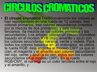 El círculo cromático  Tradicionalmente los colores se han representado en una rueda de 12 colores: tres colores primarios, tres colores secundarios (creados por la mezcla de dos primarios), y seis colores terciarios  (la mezcla de los colores primarios y los secundarios). Los artistas utilizan un círculo cromático basado en el modelo RYB (rojo, amarillo y azul) con los colores secundarios naranja, verde y violeta. Para todos los colores basados en un ordenador, se utiliza la rueda RGB; ésta engloba el modelo CMY ya que el cian, el magenta y el amarillo son colores secundarios del rojo, verde y azul (a su vez, éstos son los colores secundarios en el modelo CMY). En la rueda RGB/CMY, el naranja es un color terciario entre el rojo y el amarillo, y CIRCULOS CROMATICOS 