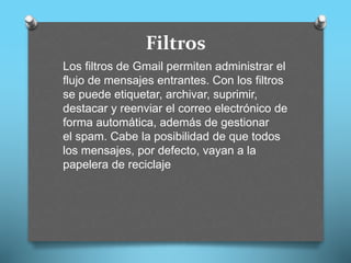 Filtros
Los filtros de Gmail permiten administrar el
flujo de mensajes entrantes. Con los filtros
se puede etiquetar, archivar, suprimir,
destacar y reenviar el correo electrónico de
forma automática, además de gestionar
el spam. Cabe la posibilidad de que todos
los mensajes, por defecto, vayan a la
papelera de reciclaje
 