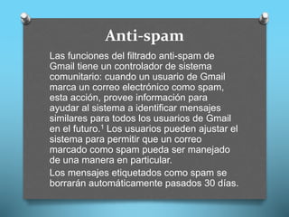 Anti-spam
Las funciones del filtrado anti-spam de
Gmail tiene un controlador de sistema
comunitario: cuando un usuario de Gmail
marca un correo electrónico como spam,
esta acción, provee información para
ayudar al sistema a identificar mensajes
similares para todos los usuarios de Gmail
en el futuro.1 Los usuarios pueden ajustar el
sistema para permitir que un correo
marcado como spam pueda ser manejado
de una manera en particular.
Los mensajes etiquetados como spam se
borrarán automáticamente pasados 30 días.
 