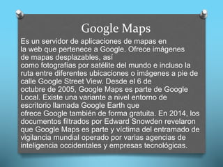 Google Maps
Es un servidor de aplicaciones de mapas en
la web que pertenece a Google. Ofrece imágenes
de mapas desplazables, así
como fotografías por satélite del mundo e incluso la
ruta entre diferentes ubicaciones o imágenes a pie de
calle Google Street View. Desde el 6 de
octubre de 2005, Google Maps es parte de Google
Local. Existe una variante a nivel entorno de
escritorio llamada Google Earth que
ofrece Google también de forma gratuita. En 2014, los
documentos filtrados por Edward Snowden revelaron
que Google Maps es parte y víctima del entramado de
vigilancia mundial operado por varias agencias de
inteligencia occidentales y empresas tecnológicas.
 
