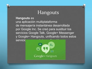 Hangouts
Hangouts es
una aplicación multiplataforma
de mensajería instantánea desarrollada
por Google Inc. Se creó para sustituir los
servicios Google Talk, Google+ Messenger
y Google+ Hangouts, unificando todos estos
servicios en una única aplicación.
 