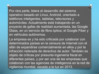 Por otra parte, lidera el desarrollo del sistema
operativo basado en Linux, Android, orientado a
teléfonos inteligentes, tabletas, televisores y
automóviles. Actualmente está trabajando en un
proyecto de gafas de realidad aumentada, las Google
Glass, en un servicio de fibra óptica; el Google Fiber y
en vehículos autónomos.
La empresa es y ha sido criticada por colaborar con
determinados países en la censura de Internet con el
afán de expandirse comercialmente en ellos y por la
infracción reiterada de derechos de autor. También es
objeto de críticas por presunta ingeniería fiscal en
diferentes países, y por ser una de las empresas que
colaboran con las agencias de inteligencia en la red de
vigilancia mundial, sacada a la luz en 2013.
 