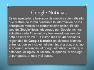Google Noticias
Es un agregador y buscador de noticias automatizado
que rastrea de forma constante la información de los
principales medios de comunicación online. El sitio
web de Google News, elaborado por Google Inc., se
actualiza cada 15 minutos y fue lanzado en versión
beta en abril de 2002. Existen más de 40 ediciones
regionales de Google Noticias en diversos idiomas,
entre los que se incluyen el alemán, el árabe, el chino,
el coreano, el francés, el griego, el hebreo, el hindi, el
holandés, el inglés, el italiano, el japonés, el noruego,
el portugués, el ruso y el sueco.
 