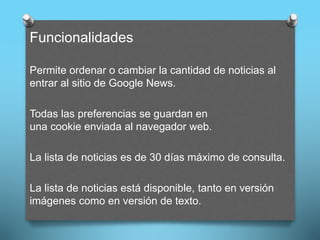 Funcionalidades
Permite ordenar o cambiar la cantidad de noticias al
entrar al sitio de Google News.
Todas las preferencias se guardan en
una cookie enviada al navegador web.
La lista de noticias es de 30 días máximo de consulta.
La lista de noticias está disponible, tanto en versión
imágenes como en versión de texto.
 