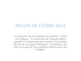 REGLAS DE FÚTBOL SALA
La creación de este deporte se remonta a 1930
en Uruguay . La selección de Uruguay había
ganado el campeonato del mundo y la medalla
de oro en los juegos Olímpicos ,viviéndose por
ello en el país de una auténtica fanatización por
el fútbol .
 