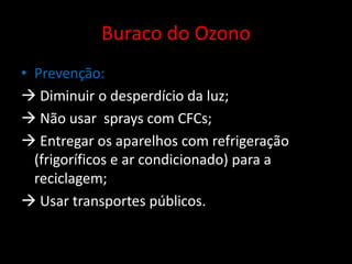 Buraco do OzonoPrevenção: Diminuir o desperdício da luz; Não usar  sprays com CFCs; Entregar os aparelhos com refrigeração (frigoríficos e ar condicionado) para a reciclagem; Usar transportes públicos.