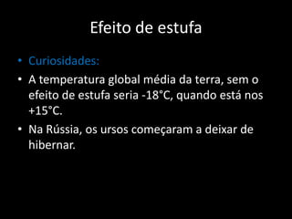 Curiosidades:A temperatura global média da terra, sem o efeito de estufa seria -18°C, quando está nos +15°C. Na Rússia, os ursos começaram a deixar de hibernar.Efeito de estufa