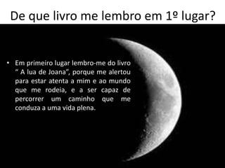 De que livro me lembro em 1º lugar?


• Em primeiro lugar lembro-me do livro
  “ A lua de Joana”, porque me alertou
  para estar atenta a mim e ao mundo
  que me rodeia, e a ser capaz de
  percorrer um caminho que me
  conduza a uma vida plena.
 
