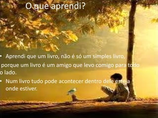 O que aprendi?




• Aprendi que um livro, não é só um simples livro,
 porque um livro é um amigo que levo comigo para todo
o lado.
• Num livro tudo pode acontecer dentro dele esteja
   onde estiver.
 