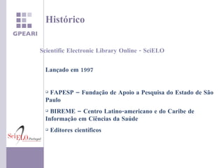 Histórico Lançado em 1997 Lançado em 1997 FAPESP – Fundação de Apoio a Pesquisa do Estado de São Paulo BIREME – Centro Latino-americano e do Caribe de Informação em Ciências da Saúde Editores científicos Scientific Electronic Library Online - SciELO 