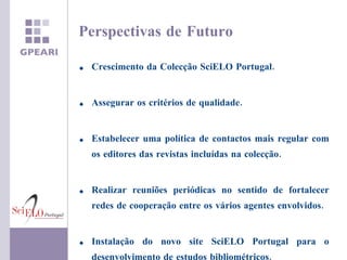 Crescimento da Colecção SciELO Portugal. Assegurar os critérios de qualidade. Estabelecer uma política de contactos mais regular com os editores das revistas incluídas na colecção. Realizar reuniões periódicas no sentido de fortalecer redes de cooperação entre os vários agentes envolvidos. Instalação do novo site SciELO Portugal para o desenvolvimento de estudos bibliométricos. Perspectivas de Futuro 