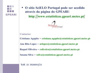 Contactos: Cristiana Agapito –  [email_address]   Ana Rita Lopes –  [email_address] Raquel Oliveira –  [email_address] Susana Silva –  [email_address] Telf. 21 3926054/33 O sítio SciELO Portugal pode ser acedido através da página do GPEARI: http://www.estatisticas.gpeari.mctes.pt/ 