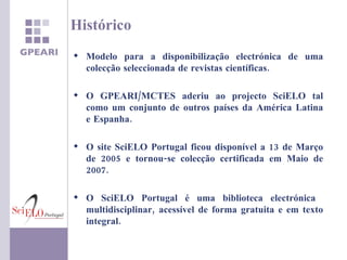 Modelo para a disponibilização electrónica de uma colecção seleccionada de revistas científicas. O GPEARI/MCTES aderiu ao projecto SciELO tal como um conjunto de outros países da América Latina e Espanha. O site SciELO Portugal ficou disponível a 13 de Março de 2005 e tornou-se colecção certificada em Maio de 2007. O SciELO Portugal é uma biblioteca electrónica  multidisciplinar, acessível de forma gratuita e em texto integral. Histórico 