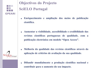 Objectivos do Projecto  SciELO Portugal Enriquecimento e ampliação dos meios de publicação científica. Aumentar a  visibilidade, acessibilidade e credibilidade das revistas científicas portuguesas de qualidade, com a publicação electrónica em  modelo “Open Access”. Melhoria da qualidade das revistas científicas através da aplicação de critérios de avaliação da sua qualidade. Difundir mundialmente a produção científica nacional e contribuir para o aumento do seu impacto. 
