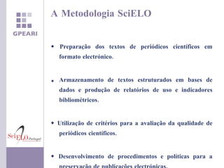 A Metodologia SciELO    Preparação dos textos de periódicos científicos em formato electrónico. Armazenamento de textos estruturados em bases de dados e produção de relatórios de uso e indicadores bibliométricos.    Utilização de critérios para a avaliação da qualidade de periódicos científicos.    Desenvolvimento de procedimentos e políticas para a preservação de publicações electrónicas. 