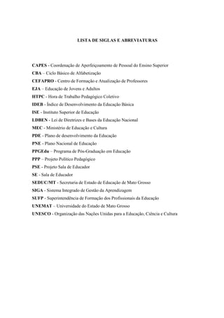 LISTA DE SIGLAS E ABREVIATURAS
CAPES - Coordenação de Aperfeiçoamento de Pessoal do Ensino Superior
CBA – Ciclo Básico de Alfabetização
CEFAPRO - Centro de Formação e Atualização de Professores
EJA – Educação de Jovens e Adultos
HTPC - Hora de Trabalho Pedagógico Coletivo
IDEB - Índice de Desenvolvimento da Educação Básica
ISE - Instituto Superior de Educação
LDBEN - Lei de Diretrizes e Bases da Educação Nacional
MEC - Ministério de Educação e Cultura
PDE - Plano de desenvolvimento da Educação
PNE - Plano Nacional de Educação
PPGEdu – Programa de Pós-Graduação em Educação
PPP – Projeto Político Pedagógico
PSE - Projeto Sala de Educador
SE - Sala de Educador
SEDUC/MT - Secretaria de Estado de Educação de Mato Grosso
SIGA - Sistema Integrado de Gestão da Aprendizagem
SUFP - Superintendência de Formação dos Profissionais da Educação
UNEMAT – Universidade do Estado de Mato Grosso
UNESCO - Organização das Nações Unidas para a Educação, Ciência e Cultura
 