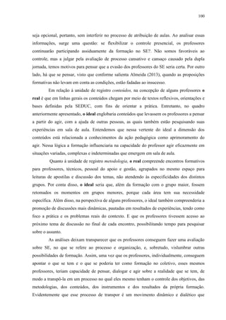 100
seja opcional, portanto, sem interferir no processo de atribuição de aulas. Ao analisar essas
informações, surge uma questão: se flexibilizar o controle presencial, os professores
continuarão participando assiduamente da formação no SE?. Não somos favoráveis ao
controle, mas a julgar pela avaliação de processo cansativo e cansaço causado pela dupla
jornada, temos motivos para pensar que a evasão dos professores do SE seria certa. Por outro
lado, há que se pensar, visto que conforme salienta Almeida (2013), quando as proposições
formativas não levam em conta as condições, estão fadadas ao insucesso.
Em relação à unidade de registro conteúdos, na concepção de alguns professores o
real é que em linhas gerais os conteúdos chegam por meio de textos reflexivos, orientações e
bases definidas pela SEDUC, com fins de orientar a prática. Entretanto, no quadro
anteriormente apresentado, o ideal englobaria conteúdos que levassem os professores a pensar
a partir do agir, com a ajuda de outras pessoas, as quais também estão pesquisando suas
experiências em sala de aula. Entendemos que nessa vertente do ideal a dimensão dos
conteúdos está relacionada a conhecimentos da ação pedagógica como aprimoramento do
agir. Nessa lógica a formação influenciaria na capacidade do professor agir eficazmente em
situações variadas, complexas e indeterminadas que emergem em sala de aula.
Quanto à unidade de registro metodologia, o real compreende encontros formativos
para professores, técnicos, pessoal do apoio e gestão, agrupados no mesmo espaço para
leituras de apostilas e discussão dos temas, não atendendo às especificidades dos distintos
grupos. Por conta disso, o ideal seria que, além da formação com o grupo maior, fossem
retomados os momentos em grupos menores, porque cada área tem sua necessidade
específica. Além disso, na perspectiva de alguns professores, o ideal também compreenderia a
promoção de discussões mais dinâmicas, pautadas em resultados de experiências, tendo como
foco a prática e os problemas reais do contexto. E que os professores tivessem acesso ao
próximo tema de discussão no final de cada encontro, possibilitando tempo para pesquisar
sobre o assunto.
As análises deixam transparecer que os professores conseguem fazer uma avaliação
sobre SE, no que se refere ao processo e organização, e, sobretudo, vislumbrar outras
possibilidades de formação. Assim, uma vez que os professores, individualmente, conseguem
apontar o que se tem e o que se poderia ter como formação no coletivo, esses mesmos
professores, teriam capacidade de pensar, dialogar e agir sobre a realidade que se tem, de
modo a transpô-la em um processo no qual eles mesmo tenham o controle dos objetivos, das
metodologias, dos conteúdos, dos instrumentos e dos resultados da própria formação.
Evidentemente que esse processo de transpor é um movimento dinâmico e dialético que
 