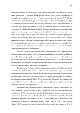 103
primeira constatamos incômodo com a forma com que os estudos são conduzidos. De certo
modo, parece que P4 apresenta desejo de que teoria e prática sejam indissociáveis na
formação. Já na segunda, o foco são os “setores responsáveis pela formação”, P5 fala das
cobranças aos setores. Na leitura que fizemos em relação ao termo instrumentalizar, usado por
P5, entendemos que esteja falando do trato num sentido mais efetivo dos conhecimentos na
formação com ênfase nos saberes e práticas cotidianas dentro da complexidade da
organização do trabalho pedagógico escolar, de forma que ampare os professores a encontrar
respostas aos dilemas que o exercício profissional impõe. Entendemos essa perspectiva como
eficaz se ela proporcionar a quebra das certezas que sustentam as práticas pedagógicas
habituais dos professores. Com base em Cortella (2000) e Luckesi (2000), isso é possível
desde que o professor interrogue e investigue a sua prática, analise, documente o seu trabalho,
faça leituras, dialogue e construa uma forma de compreender e interpretar a realidade. Nesse
viés, a partir da desestruturação das certezas, novas hipóteses podem ser produzidas,
alcançando novos níveis de conhecimento.
Quanto à categoria Adquirir conhecimento, não encontramos nas respostas nenhum
sinal que pudéssemos entender como resistência, inquietação ou procura por mobilizar as
discussões de forma que pudessem estabelecer relações com os saberes dos professores
pesquisados. Em suma as respostas indicaram uma postura ‘passiva’ de receber e acumular
conhecimentos, assentadas em justificativas de não haver envolvimento por causa do cansaço
e de temas desinteressantes, que não englobam a todos.
Da resposta de P9, fizemos a leitura de que os conteúdos mobilizados atendem às
demandas dos professores iniciantes e não dos mais experientes e que os conteúdos
instrumentalizam o fazer, tendo em vista que P9 acredita que os iniciantes façam uso de tais
conhecimentos. Nessa concepção, identificamos uma compreensão amparada na perspectiva
da epistemologia da prática (TARDIF, 2011), uma vez que P9 percebe a formação no SE
como válida por munir os professores com saberes que simplesmente o ajudam em situações
complexas, a fim de resolver problemas.
Constatamos nas categorias Produzir conhecimento e adquirir conhecimento, que
vários professores, quando responderam sobre a relação que estabelecem com o conhecimento
nos encontros do SE, ocuparam-se em falar da relação do grupo e não de si mesmos, como se
estivessem à parte do grupo e da situação. Esse comportamento observado, destoa da
expectativa apresentada na proposta do PSE, o qual espera que os professores sejam
protagonistas na formação e não meros ouvintes (MATO GROSSO, 2011). Com base em
Ghedin (2002), pensando a respeito da variedade de informações que chegam no SE e da
 