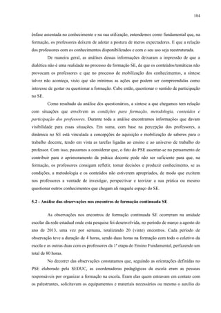 104
ênfase assentada no conhecimento e na sua utilização, entendemos como fundamental que, na
formação, os professores deixem de adotar a postura de meros expectadores. E que a relação
dos professores com os conhecimentos disponibilizados e com o seu uso seja reestruturada.
De maneira geral, as análises dessas informações deixaram a impressão de que a
dialética não é uma realidade no processo de formação SE, de que os conteúdos/temáticas não
provocam os professores e que no processo de mobilização dos conhecimentos, a síntese
talvez não aconteça, visto que são mínimas as ações que podem ser compreendidas como
interesse de gestar ou questionar a formação. Cabe então, questionar o sentido de participação
no SE.
Como resultado da análise dos questionários, a síntese a que chegamos tem relação
com situações que envolvem as condições para formação, metodologia, conteúdos e
participação dos professores. Durante toda a análise encontramos informações que davam
visibilidade para essas situações. Em suma, com base na percepção dos professores, a
dinâmica no SE está vinculada a concepções de aquisição e mobilização de saberes para o
trabalho docente, tendo em vista as tarefas ligadas ao ensino e ao universo de trabalho do
professor. Com isso, passamos a considerar que, o fato do PSE assentar-se no pensamento de
contribuir para o aprimoramento da prática docente pode não ser suficiente para que, na
formação, os professores consigam refletir, tomar decisões e produzir conhecimento, se as
condições, a metodologia e os conteúdos não estiverem apropriados, de modo que excitem
nos professores a vontade de investigar, perspectivar e teorizar a sua prática ou mesmo
questionar outros conhecimentos que chegam ali naquele espaço do SE.
5.2 - Análise das observações nos encontros de formação continuada SE
As observações nos encontros de formação continuada SE ocorreram na unidade
escolar da rede estadual onde esta pesquisa foi desenvolvida, no período de março a agosto do
ano de 2013, uma vez por semana, totalizando 20 (vinte) encontros. Cada período de
observação teve a duração de 4 horas, sendo duas horas na formação com todo o coletivo da
escola e as outras duas com os professores da 1ª etapa do Ensino Fundamental, perfazendo um
total de 80 horas.
No decorrer das observações constatamos que, seguindo as orientações definidas no
PSE elaborado pela SEDUC, as coordenadoras pedagógicas da escola eram as pessoas
responsáveis por organizar a formação na escola. Eram elas quem entravam em contato com
os palestrantes, solicitavam os equipamentos e materiais necessários ou mesmo o auxílio do
 