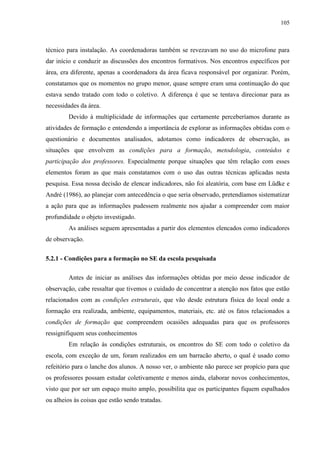105
técnico para instalação. As coordenadoras também se revezavam no uso do microfone para
dar início e conduzir as discussões dos encontros formativos. Nos encontros específicos por
área, era diferente, apenas a coordenadora da área ficava responsável por organizar. Porém,
constatamos que os momentos no grupo menor, quase sempre eram uma continuação do que
estava sendo tratado com todo o coletivo. A diferença é que se tentava direcionar para as
necessidades da área.
Devido à multiplicidade de informações que certamente perceberíamos durante as
atividades de formação e entendendo a importância de explorar as informações obtidas com o
questionário e documentos analisados, adotamos como indicadores de observação, as
situações que envolvem as condições para a formação, metodologia, conteúdos e
participação dos professores. Especialmente porque situações que têm relação com esses
elementos foram as que mais constatamos com o uso das outras técnicas aplicadas nesta
pesquisa. Essa nossa decisão de elencar indicadores, não foi aleatória, com base em Lüdke e
André (1986), ao planejar com antecedência o que seria observado, pretendíamos sistematizar
a ação para que as informações pudessem realmente nos ajudar a compreender com maior
profundidade o objeto investigado.
As análises seguem apresentadas a partir dos elementos elencados como indicadores
de observação.
5.2.1 - Condições para a formação no SE da escola pesquisada
Antes de iniciar as análises das informações obtidas por meio desse indicador de
observação, cabe ressaltar que tivemos o cuidado de concentrar a atenção nos fatos que estão
relacionados com as condições estruturais, que vão desde estrutura física do local onde a
formação era realizada, ambiente, equipamentos, materiais, etc. até os fatos relacionados a
condições de formação que compreendem ocasiões adequadas para que os professores
ressignifiquem seus conhecimentos
Em relação às condições estruturais, os encontros do SE com todo o coletivo da
escola, com exceção de um, foram realizados em um barracão aberto, o qual é usado como
refeitório para o lanche dos alunos. A nosso ver, o ambiente não parece ser propício para que
os professores possam estudar coletivamente e menos ainda, elaborar novos conhecimentos,
visto que por ser um espaço muito amplo, possibilita que os participantes fiquem espalhados
ou alheios às coisas que estão sendo tratadas.
 