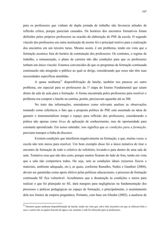 107
para os professores que vinham de dupla jornada de trabalho não favorecia atitudes de
reflexão crítica, porque pareciam cansados. Os horários dos encontros formativos foram
definidos pelos próprios professores na ocasião da elaboração do PSE da escola. O segundo
vínculo dos professores em outra instituição de ensino foi o principal motivo para a realização
dos encontros em um terceiro turno. Mesmo assim, é um problema, tendo em vista que a
formação acontece fora do horário de contratação dos professores. Os contratos, o regime de
trabalho, a remuneração, o plano de carreira não dão condições para que os professores
tenham um único vínculo. Estamos convencidos de que os programas de formação continuada
continuarão não atingindo o público ao qual se dirige, considerando que esses não têm suas
necessidades específicas atendidas.
A quase nenhuma21
disponibilização de lanche, também nos pareceu ser outro
problema, em especial para os professores da 1ª etapa do Ensino Fundamental que saíam
direto da sala de aula para a formação. A forma encontrada pelos professores para resolver o
problema era comprar o lanche na cantina, porém, precisavam aguardar até as 20h.
No trato das informações, entendemos como relevante analisar as observações
tomando como referência o fato que a proposta política do PSE está assentada na ideia de
garantir e instrumentalizar tempo e espaço para reflexão dos professores, considerando a
prática não apenas como lócus de aplicação de conhecimento, mas de oportunidade para
constante aprendizado. Em nosso entender, isso significa que as condições para a formação,
precisam transpor a linha do discurso.
Existem condições que interferem negativamente na formação, e que, muitas vezes, a
escola não tem meios para resolver. Um bom exemplo disso foi a única tentativa de tirar o
encontro de formação de todo o coletivo do refeitório, levando-o para dentro de uma sala de
aula. Tentativa essa que não deu certo, porque muitos ficaram do lado de fora, tendo em vista
que a sala não comportava todos. Ou seja, sem as condições ideais (recursos físicos e
materiais, ambiente adequado, etc.), as quais, conforme Ramalho, Nuñes e Gauthier (2004),
devem ser garantidas como apoio efetivo pelas políticas educacionais, o processo de formação
continuada SE fica vulnerável. Acreditamos que a desatenção às condições e meios para
realizar o que foi planejado no SE, dará margens para negligências na fundamentação dos
processos e práticas pedagógicas no espaço de formação, e principalmente, o assentamento
dela nos limites da empiria pragmática. Portanto, com base em Ghedin (2002), a ausência de
21
Dizemos quase nenhuma disponibilização de lanche, tendo em vista que, salvo dois encontros em que se ofereceu bolo e
suco e outros três ou quatro biscoito de água e sal, somente o café foi oferecido para os professores.
 