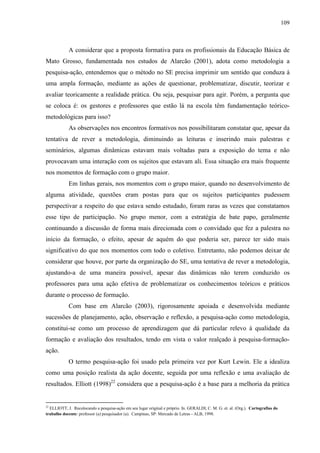 109
A considerar que a proposta formativa para os profissionais da Educação Básica de
Mato Grosso, fundamentada nos estudos de Alarcão (2001), adota como metodologia a
pesquisa-ação, entendemos que o método no SE precisa imprimir um sentido que conduza à
uma ampla formação, mediante as ações de questionar, problematizar, discutir, teorizar e
avaliar teoricamente a realidade prática. Ou seja, pesquisar para agir. Porém, a pergunta que
se coloca é: os gestores e professores que estão lá na escola têm fundamentação teórico-
metodológicas para isso?
As observações nos encontros formativos nos possibilitaram constatar que, apesar da
tentativa de rever a metodologia, diminuindo as leituras e inserindo mais palestras e
seminários, algumas dinâmicas estavam mais voltadas para a exposição do tema e não
provocavam uma interação com os sujeitos que estavam ali. Essa situação era mais frequente
nos momentos de formação com o grupo maior.
Em linhas gerais, nos momentos com o grupo maior, quando no desenvolvimento de
alguma atividade, questões eram postas para que os sujeitos participantes pudessem
perspectivar a respeito do que estava sendo estudado, foram raras as vezes que constatamos
esse tipo de participação. No grupo menor, com a estratégia de bate papo, geralmente
continuando a discussão de forma mais direcionada com o convidado que fez a palestra no
início da formação, o efeito, apesar de aquém do que poderia ser, parece ter sido mais
significativo do que nos momentos com todo o coletivo. Entretanto, não podemos deixar de
considerar que houve, por parte da organização do SE, uma tentativa de rever a metodologia,
ajustando-a de uma maneira possível, apesar das dinâmicas não terem conduzido os
professores para uma ação efetiva de problematizar os conhecimentos teóricos e práticos
durante o processo de formação.
Com base em Alarcão (2003), rigorosamente apoiada e desenvolvida mediante
sucessões de planejamento, ação, observação e reflexão, a pesquisa-ação como metodologia,
constitui-se como um processo de aprendizagem que dá particular relevo à qualidade da
formação e avaliação dos resultados, tendo em vista o valor realçado à pesquisa-formação-
ação.
O termo pesquisa-ação foi usado pela primeira vez por Kurt Lewin. Ele a idealiza
como uma posição realista da ação docente, seguida por uma reflexão e uma avaliação de
resultados. Elliott (1998)22
considera que a pesquisa-ação é a base para a melhoria da prática
22
ELLIOTT, J. Recolocando a pesquisa-ação em seu lugar original e próprio. In. GERALDI, C. M. G. et. al. (Org.). Cartografias do
trabalho docente: professor (a) pesquisador (a). Campinas, SP: Mercado de Letras - ALB, 1998.
 