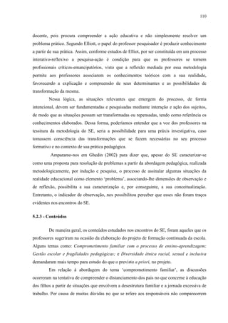 110
docente, pois procura compreender a ação educativa e não simplesmente resolver um
problema prático. Segundo Elliott, o papel do professor pesquisador é produzir conhecimento
a partir de sua prática. Assim, conforme estudos de Elliot, por ser constituída em um processo
interativo-reflexivo a pesquisa-ação é condição para que os professores se tornem
profissionais críticos-emancipatórios, visto que a reflexão mediada por essa metodologia
permite aos professores associarem os conhecimentos teóricos com a sua realidade,
favorecendo a explicação e compreensão de seus determinantes e as possibilidades de
transformação da mesma.
Nessa lógica, as situações relevantes que emergem do processo, de forma
intencional, devem ser fundamentadas e pesquisadas mediante interação e ação dos sujeitos,
de modo que as situações possam ser transformadas ou repensadas, tendo como referência os
conhecimentos elaborados. Dessa forma, poderíamos entender que a voz dos professores na
tessitura da metodologia do SE, seria a possibilidade para uma práxis investigativa, caso
tomassem consciência das transformações que se fazem necessárias no seu processo
formativo e no contexto de sua prática pedagógica.
Amparamo-nos em Ghedin (2002) para dizer que, apesar do SE caracterizar-se
como uma proposta para resolução de problemas a partir da abordagem pedagógica, realizada
metodologicamente, por indução e pesquisa, o processo de assinalar algumas situações da
realidade educacional como elemento ‘problema’, associando-lhe dimensões de observação e
de reflexão, possibilita a sua caracterização e, por conseguinte, a sua conceitualização.
Entretanto, o indicador de observação, nos possibilitou perceber que esses não foram traços
evidentes nos encontros do SE.
5.2.3 - Conteúdos
De maneira geral, os conteúdos estudados nos encontros do SE, foram aqueles que os
professores sugeriram na ocasião da elaboração do projeto de formação continuada da escola.
Alguns temas como: Comprometimento familiar com o processo de ensino-aprendizagem;
Gestão escolar e fragilidades pedagógicas; e Diversidade étnica racial, sexual e inclusiva
demandaram mais tempo para estudo do que o previsto a priori, no projeto.
Em relação à abordagem do tema ‘comprometimento familiar’, as discussões
ocorreram na tentativa de compreender o distanciamento dos pais no que concerne à educação
dos filhos a partir de situações que envolvem a desestrutura familiar e a jornada excessiva de
trabalho. Por causa de muitas dúvidas no que se refere aos responsáveis não comparecerem
 