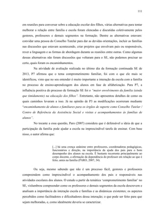 111
em reuniões para conversar sobre a educação escolar dos filhos, várias alternativas para tentar
melhorar a relação entre família e escola foram elencadas e discutidas coletivamente pelos
gestores, professores e demais segmentos na formação. Dentre as alternativas estavam:
convidar uma pessoa do Conselho Tutelar para dar as devidas orientações, incluir as famílias
nas discussões que estavam acontecendo, criar projetos que envolvam pais ou responsáveis,
rever a linguagem e as formas de abordagem durante as reuniões entre outras. Como algumas
dessas alternativas não foram discussões que voltaram para o SE, não podemos precisar ao
certo, quais foram os encaminhamentos.
Na atividade de avaliação realizada no último dia da formação continuada SE de
2013, P7 afirmou que o tema comprometimento familiar, foi com o que ele mais se
identificou, visto que no seu entender é muito importante a interação da escola com a família
no processo de ensino-aprendizagem dos alunos em fase de alfabetização. Para P7, a
influência positiva do processo de formação SE foi o “maior envolvimento da família (ainda
que timidamente) na educação dos filhos”. Entretanto, não apresentou detalhes de como ou
quais caminhos levaram a isso. Já na opinião de P3 as modificações ocorreram mediante
“encaminhamento de alunos e familiares para os órgãos de suporte como Conselho Tutelar /
Centro de Referência da Assistência Social e visitas e acompanhamentos às famílias de
alunos”.
No tocante a essa questão, Paro (2007) considera que é defensável a ideia de que a
participação da família pode ajudar a escola na imprescindível tarefa de ensinar. Com base
nisso, o autor afirma que:
[...] há uma crença unânime entre professores, coordenadoras pedagógicas,
funcionários e direção, na importância da ajuda dos pais para o bom
desempenho dos alunos na escola. É bastante recorrente principalmente ao
corpo docente, a afirmação da dependência do professor em relação ao que é
feito, antes na família (PARO, 2007, 34).
Ou seja, mesmo sabendo que não é um processo fácil, gestores e professores
compreendem como imprescindível o acompanhamento dos pais e responsáveis nas
atividades escolares dos alunos. O estudo a partir da temática ‘comprometimento familiar’ no
SE, vislumbrou compreender como os professores e demais segmentos da escola descrevem e
analisam a importância da interação escola e famílias e as dinâmicas existentes; os aspectos
percebidos como facilitadores e dificultadores dessa interação; o que pode ser feito para que
sejam melhoradas, e, como idealmente deveria se caracterizar.
 