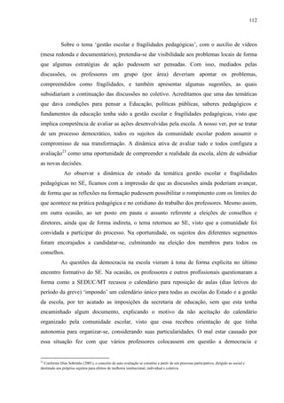 112
Sobre o tema ‘gestão escolar e fragilidades pedagógicas’, com o auxílio de vídeos
(mesa redonda e documentários), pretendia-se dar visibilidade aos problemas locais de forma
que algumas estratégias de ação pudessem ser pensadas. Com isso, mediados pelas
discussões, os professores em grupo (por área) deveriam apontar os problemas,
compreendidos como fragilidades, e também apresentar algumas sugestões, as quais
subsidiariam a continuação das discussões no coletivo. Acreditamos que uma das temáticas
que dava condições para pensar a Educação, políticas públicas, saberes pedagógicos e
fundamentos da educação tenha sido a gestão escolar e fragilidades pedagógicas, visto que
implica competência de avaliar as ações desenvolvidas pela escola. A nosso ver, por se tratar
de um processo democrático, todos os sujeitos da comunidade escolar podem assumir o
compromisso de sua transformação. A dinâmica ativa de avaliar tudo e todos configura a
avaliação23
como uma oportunidade de compreender a realidade da escola, além de subsidiar
as novas decisões.
Ao observar a dinâmica de estudo da temática gestão escolar e fragilidades
pedagógicas no SE, ficamos com a impressão de que as discussões ainda poderiam avançar,
de forma que as reflexões na formação pudessem possibilitar o rompimento com os limites do
que acontece na prática pedagógica e no cotidiano do trabalho dos professores. Mesmo assim,
em outra ocasião, ao ser posto em pauta o assunto referente a eleições de conselhos e
diretores, ainda que de forma indireta, o tema retornou ao SE, visto que a comunidade foi
convidada a participar do processo. Na oportunidade, os sujeitos dos diferentes segmentos
foram encorajados a candidatar-se, culminando na eleição dos membros para todos os
conselhos.
As questões da democracia na escola vieram à tona de forma explicita no último
encontro formativo do SE. Na ocasião, os professores e outros profissionais questionaram a
forma como a SEDUC/MT recusou o calendário para reposição de aulas (dias letivos do
período da greve) ‘impondo’ um calendário único para todas as escolas do Estado e a gestão
da escola, por ter acatado as imposições da secretaria de educação, sem que esta tenha
encaminhado algum documento, explicando o motivo da não aceitação do calendário
organizado pela comunidade escolar, visto que essa recebeu orientação de que tinha
autonomia para organizar-se, considerando suas particularidades. O mal estar causado por
essa situação fez com que vários professores colocassem em questão a democracia e
23
Conforme Dias Sobrinho (2001), o conceito de auto avaliação se constitui a partir de um processo participativo, dirigido ao social e
destinado aos próprios sujeitos para efeitos de melhoria institucional, individual e coletiva.
 