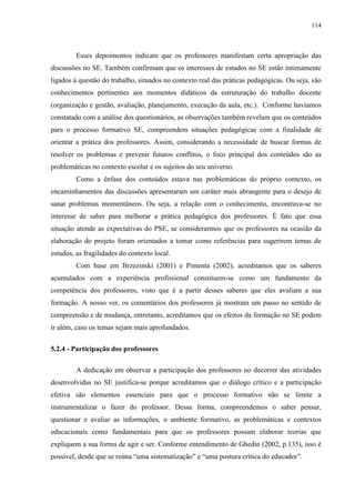114
Esses depoimentos indicam que os professores manifestam certa apropriação das
discussões no SE. Também confirmam que os interesses de estudos no SE estão intimamente
ligados à questão do trabalho, situados no contexto real das práticas pedagógicas. Ou seja, são
conhecimentos pertinentes aos momentos didáticos da estruturação do trabalho docente
(organização e gestão, avaliação, planejamento, execução da aula, etc.). Conforme havíamos
constatado com a análise dos questionários, as observações também revelam que os conteúdos
para o processo formativo SE, compreendem situações pedagógicas com a finalidade de
orientar a prática dos professores. Assim, considerando a necessidade de buscar formas de
resolver os problemas e prevenir futuros conflitos, o foco principal dos conteúdos são as
problemáticas no contexto escolar e os sujeitos do seu universo.
Como a ênfase dos conteúdos estava nas problemáticas do próprio contexto, os
encaminhamentos das discussões apresentaram um caráter mais abrangente para o desejo de
sanar problemas momentâneos. Ou seja, a relação com o conhecimento, encontrava-se no
interesse de saber para melhorar a prática pedagógica dos professores. É fato que essa
situação atende as expectativas do PSE, se considerarmos que os professores na ocasião da
elaboração do projeto foram orientados a tomar como referências para sugerirem temas de
estudos, as fragilidades do contexto local.
Com base em Brzezinski (2001) e Pimenta (2002), acreditamos que os saberes
acumulados com a experiência profissional constituem-se como um fundamento da
competência dos professores, visto que é a partir desses saberes que eles avaliam a sua
formação. A nosso ver, os comentários dos professores já mostram um passo no sentido de
compreensão e de mudança, entretanto, acreditamos que os efeitos da formação no SE podem
ir além, caso os temas sejam mais aprofundados.
5.2.4 - Participação dos professores
A dedicação em observar a participação dos professores no decorrer das atividades
desenvolvidas no SE justifica-se porque acreditamos que o diálogo crítico e a participação
efetiva são elementos essenciais para que o processo formativo não se limite a
instrumentalizar o fazer do professor. Dessa forma, compreendemos o saber pensar,
questionar e avaliar as informações, o ambiente formativo, as problemáticas e contextos
educacionais como fundamentais para que os professores possam elaborar teorias que
expliquem a sua forma de agir e ser. Conforme entendimento de Ghedin (2002, p.135), isso é
possível, desde que se reúna “uma sistematização” e “uma postura crítica do educador”.
 
