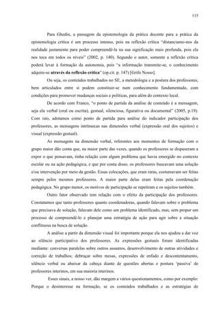 115
Para Ghedin, a passagem da epistemologia da prática docente para a prática da
epistemologia crítica é um processo intenso, pois na reflexão crítica “distanciamo-nos da
realidade justamente para poder compreendê-la na sua significação mais profunda, pois ela
nos toca em todos os níveis” (2002, p. 140). Segundo o autor, somente a reflexão crítica
poderá levar à formação da autonomia, pois “a informação transmite-se, o conhecimento
adquire-se através da reflexão crítica” (op.cit. p. 147) [Grifo Nosso].
Ou seja, os conteúdos trabalhados no SE, a metodologia e a postura dos professores,
bem articulados entre si podem constituir-se num conhecimento fundamentado, com
condições para promover mudanças sociais e políticas, para além do contexto local.
De acordo com Franco, “o ponto de partida da análise de conteúdo é a mensagem,
seja ela verbal (oral ou escrita), gestual, silenciosa, figurativa ou documental” (2005, p.19).
Com isto, adotamos como ponto de partida para análise do indicador participação dos
professores, as mensagens intrínsecas nas dimensões verbal (expressão oral dos sujeitos) e
visual (expressão gestual).
As mensagens na dimensão verbal, referentes aos momentos de formação com o
grupo maior dão conta que, na maior parte das vezes, quando os professores se dispuseram a
expor o que pensavam, tinha relação com algum problema que havia emergido no contexto
escolar ou na ação pedagógica, e que por conta disso, os professores buscavam uma solução
e/ou intervenção por meio da gestão. Essas colocações, que eram raras, costumavam ser feitas
sempre pelos mesmos professores. A maior parte delas eram feitas pela coordenação
pedagógica. No grupo menor, os motivos de participação se repetiram e os sujeitos também.
Outro fator observado tem relação com o efeito da participação dos professores.
Constatamos que tanto professores quanto coordenadoras, quando falavam sobre o problema
que precisava de solução, falavam dele como um problema identificado, mas, sem propor um
processo de compreendê-lo e planejar uma estratégia de ação para agir sobre a situação
conflituosa na busca de solução.
A análise a partir da dimensão visual foi importante porque ela nos ajudou a dar voz
ao silêncio participativo dos professores. As expressões gestuais foram identificadas
mediante: conversas paralelas sobre outros assuntos, desenvolvimento de outras atividades e
correção de trabalhos; debruçar sobre mesas, expressões de enfado e descontentamento,
silêncio verbal ou abaixar da cabeça diante de questões abertas e postura ‘passiva’ de
professores interinos, em sua maioria interinos.
Esses sinais, a nosso ver, dão margem a vários questionamentos, como por exemplo:
Porque o desinteresse na formação, se os conteúdos trabalhados e as estratégias de
 
