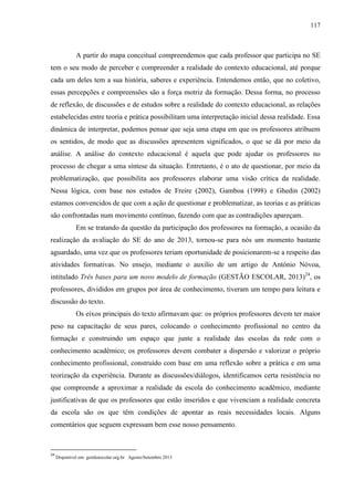 117
A partir do mapa conceitual compreendemos que cada professor que participa no SE
tem o seu modo de perceber e compreender a realidade do contexto educacional, até porque
cada um deles tem a sua história, saberes e experiência. Entendemos então, que no coletivo,
essas percepções e compreensões são a força motriz da formação. Dessa forma, no processo
de reflexão, de discussões e de estudos sobre a realidade do contexto educacional, as relações
estabelecidas entre teoria e prática possibilitam uma interpretação inicial dessa realidade. Essa
dinâmica de interpretar, podemos pensar que seja uma etapa em que os professores atribuem
os sentidos, de modo que as discussões apresentem significados, o que se dá por meio da
análise. A análise do contexto educacional é aquela que pode ajudar os professores no
processo de chegar a uma síntese da situação. Entretanto, é o ato de questionar, por meio da
problematização, que possibilita aos professores elaborar uma visão crítica da realidade.
Nessa lógica, com base nos estudos de Freire (2002), Gamboa (1998) e Ghedin (2002)
estamos convencidos de que com a ação de questionar e problematizar, as teorias e as práticas
são confrontadas num movimento contínuo, fazendo com que as contradições apareçam.
Em se tratando da questão da participação dos professores na formação, a ocasião da
realização da avaliação do SE do ano de 2013, tornou-se para nós um momento bastante
aguardado, uma vez que os professores teriam oportunidade de posicionarem-se a respeito das
atividades formativas. No ensejo, mediante o auxilio de um artigo de António Nóvoa,
intitulado Três bases para um novo modelo de formação (GESTÃO ESCOLAR, 2013)24
, os
professores, divididos em grupos por área de conhecimento, tiveram um tempo para leitura e
discussão do texto.
Os eixos principais do texto afirmavam que: os próprios professores devem ter maior
peso na capacitação de seus pares, colocando o conhecimento profissional no centro da
formação e construindo um espaço que junte a realidade das escolas da rede com o
conhecimento acadêmico; os professores devem combater a dispersão e valorizar o próprio
conhecimento profissional, construído com base em uma reflexão sobre a prática e em uma
teorização da experiência. Durante as discussões/diálogos, identificamos certa resistência no
que compreende a aproximar a realidade da escola do conhecimento acadêmico, mediante
justificativas de que os professores que estão inseridos e que vivenciam a realidade concreta
da escola são os que têm condições de apontar as reais necessidades locais. Alguns
comentários que seguem expressam bem esse nosso pensamento.
24
Disponível em: gestãoescolar.org.br Agosto/Setembro 2013
 