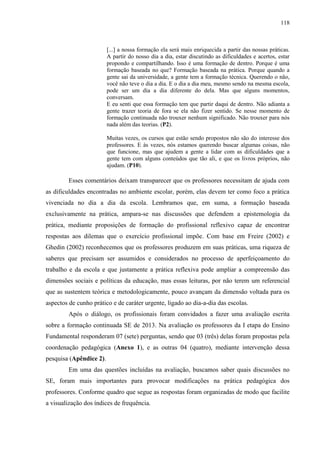 118
[...] a nossa formação ela será mais enriquecida a partir das nossas práticas.
A partir do nosso dia a dia, estar discutindo as dificuldades e acertos, estar
propondo e compartilhando. Isso é uma formação de dentro. Porque é uma
formação baseada no que? Formação baseada na prática. Porque quando a
gente sai da universidade, a gente tem a formação técnica. Querendo o não,
você não teve o dia a dia. E o dia a dia meu, mesmo sendo na mesma escola,
pode ser um dia a dia diferente do dela. Mas que alguns momentos,
conversam.
E eu senti que essa formação tem que partir daqui de dentro. Não adianta a
gente trazer teoria de fora se ela não fizer sentido. Se nesse momento de
formação continuada não trouxer nenhum significado. Não trouxer para nós
nada além das teorias. (P2).
Muitas vezes, os cursos que estão sendo propostos não são do interesse dos
professores. E às vezes, nós estamos querendo buscar algumas coisas, não
que funcione, mas que ajudem a gente a lidar com as dificuldades que a
gente tem com alguns conteúdos que tão ali, e que os livros próprios, não
ajudam. (P10).
Esses comentários deixam transparecer que os professores necessitam de ajuda com
as dificuldades encontradas no ambiente escolar, porém, elas devem ter como foco a prática
vivenciada no dia a dia da escola. Lembramos que, em suma, a formação baseada
exclusivamente na prática, ampara-se nas discussões que defendem a epistemologia da
prática, mediante proposições de formação do profissional reflexivo capaz de encontrar
respostas aos dilemas que o exercício profissional impõe. Com base em Freire (2002) e
Ghedin (2002) reconhecemos que os professores produzem em suas práticas, uma riqueza de
saberes que precisam ser assumidos e considerados no processo de aperfeiçoamento do
trabalho e da escola e que justamente a prática reflexiva pode ampliar a compreensão das
dimensões sociais e políticas da educação, mas essas leituras, por não terem um referencial
que as sustentem teórica e metodologicamente, pouco avançam da dimensão voltada para os
aspectos de cunho prático e de caráter urgente, ligado ao dia-a-dia das escolas.
Após o diálogo, os profissionais foram convidados a fazer uma avaliação escrita
sobre a formação continuada SE de 2013. Na avaliação os professores da I etapa do Ensino
Fundamental responderam 07 (sete) perguntas, sendo que 03 (três) delas foram propostas pela
coordenação pedagógica (Anexo 1), e as outras 04 (quatro), mediante intervenção dessa
pesquisa (Apêndice 2).
Em uma das questões incluídas na avaliação, buscamos saber quais discussões no
SE, foram mais importantes para provocar modificações na prática pedagógica dos
professores. Conforme quadro que segue as respostas foram organizadas de modo que facilite
a visualização dos índices de frequência.
 