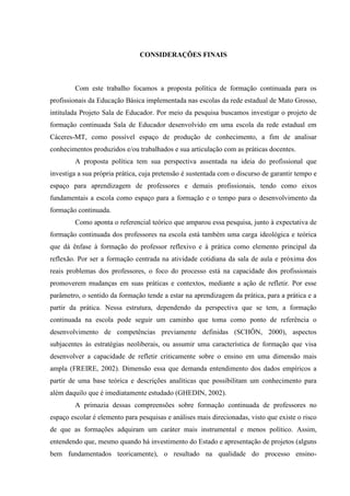 CONSIDERAÇÕES FINAIS
Com este trabalho focamos a proposta política de formação continuada para os
profissionais da Educação Básica implementada nas escolas da rede estadual de Mato Grosso,
intitulada Projeto Sala de Educador. Por meio da pesquisa buscamos investigar o projeto de
formação continuada Sala de Educador desenvolvido em uma escola da rede estadual em
Cáceres-MT, como possível espaço de produção de conhecimento, a fim de analisar
conhecimentos produzidos e/ou trabalhados e sua articulação com as práticas docentes.
A proposta política tem sua perspectiva assentada na ideia do profissional que
investiga a sua própria prática, cuja pretensão é sustentada com o discurso de garantir tempo e
espaço para aprendizagem de professores e demais profissionais, tendo como eixos
fundamentais a escola como espaço para a formação e o tempo para o desenvolvimento da
formação continuada.
Como aponta o referencial teórico que amparou essa pesquisa, junto à expectativa de
formação continuada dos professores na escola está também uma carga ideológica e teórica
que dá ênfase à formação do professor reflexivo e à prática como elemento principal da
reflexão. Por ser a formação centrada na atividade cotidiana da sala de aula e próxima dos
reais problemas dos professores, o foco do processo está na capacidade dos profissionais
promoverem mudanças em suas práticas e contextos, mediante a ação de refletir. Por esse
parâmetro, o sentido da formação tende a estar na aprendizagem da prática, para a prática e a
partir da prática. Nessa estrutura, dependendo da perspectiva que se tem, a formação
continuada na escola pode seguir um caminho que toma como ponto de referência o
desenvolvimento de competências previamente definidas (SCHÖN, 2000), aspectos
subjacentes às estratégias neoliberais, ou assumir uma característica de formação que visa
desenvolver a capacidade de refletir criticamente sobre o ensino em uma dimensão mais
ampla (FREIRE, 2002). Dimensão essa que demanda entendimento dos dados empíricos a
partir de uma base teórica e descrições analíticas que possibilitam um conhecimento para
além daquilo que é imediatamente estudado (GHEDIN, 2002).
A primazia dessas compreensões sobre formação continuada de professores no
espaço escolar é elemento para pesquisas e análises mais direcionadas, visto que existe o risco
de que as formações adquiram um caráter mais instrumental e menos político. Assim,
entendendo que, mesmo quando há investimento do Estado e apresentação de projetos (alguns
bem fundamentados teoricamente), o resultado na qualidade do processo ensino-
 