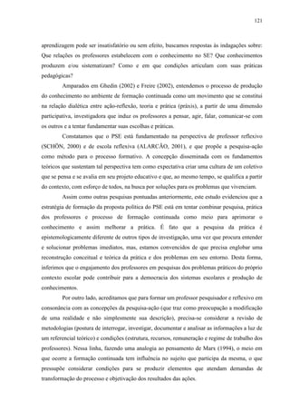 121
aprendizagem pode ser insatisfatório ou sem efeito, buscamos respostas às indagações sobre:
Que relações os professores estabelecem com o conhecimento no SE? Que conhecimentos
produzem e/ou sistematizam? Como e em que condições articulam com suas práticas
pedagógicas?
Amparados em Ghedin (2002) e Freire (2002), entendemos o processo de produção
do conhecimento no ambiente de formação continuada como um movimento que se constitui
na relação dialética entre ação-reflexão, teoria e prática (práxis), a partir de uma dimensão
participativa, investigadora que induz os professores a pensar, agir, falar, comunicar-se com
os outros e a tentar fundamentar suas escolhas e práticas.
Constatamos que o PSE está fundamentado na perspectiva de professor reflexivo
(SCHÖN, 2000) e de escola reflexiva (ALARCÃO, 2001), e que propõe a pesquisa-ação
como método para o processo formativo. A concepção disseminada com os fundamentos
teóricos que sustentam tal perspectiva tem como expectativa criar uma cultura de um coletivo
que se pensa e se avalia em seu projeto educativo e que, ao mesmo tempo, se qualifica a partir
do contexto, com esforço de todos, na busca por soluções para os problemas que vivenciam.
Assim como outras pesquisas pontuadas anteriormente, este estudo evidenciou que a
estratégia de formação da proposta política do PSE está em tentar combinar pesquisa, prática
dos professores e processo de formação continuada como meio para aprimorar o
conhecimento e assim melhorar a prática. É fato que a pesquisa da prática é
epistemologicamente diferente de outros tipos de investigação, uma vez que procura entender
e solucionar problemas imediatos, mas, estamos convencidos de que precisa englobar uma
reconstrução conceitual e teórica da prática e dos problemas em seu entorno. Desta forma,
inferimos que o engajamento dos professores em pesquisas dos problemas práticos do próprio
contexto escolar pode contribuir para a democracia dos sistemas escolares e produção de
conhecimentos.
Por outro lado, acreditamos que para formar um professor pesquisador e reflexivo em
consonância com as concepções da pesquisa-ação (que traz como preocupação a modificação
de uma realidade e não simplesmente sua descrição), precisa-se considerar a revisão de
metodologias (postura de interrogar, investigar, documentar e analisar as informações a luz de
um referencial teórico) e condições (estrutura, recursos, remuneração e regime de trabalho dos
professores). Nessa linha, fazendo uma analogia ao pensamento de Marx (1994), o meio em
que ocorre a formação continuada tem influência no sujeito que participa da mesma, o que
pressupõe considerar condições para se produzir elementos que atendam demandas de
transformação do processo e objetivação dos resultados das ações.
 