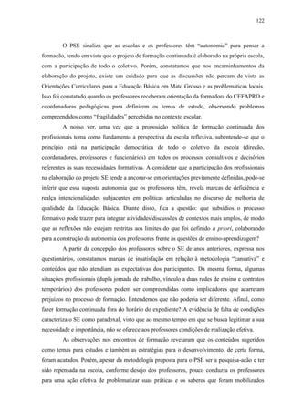 122
O PSE sinaliza que as escolas e os professores têm “autonomia” para pensar a
formação, tendo em vista que o projeto de formação continuada é elaborado na própria escola,
com a participação de todo o coletivo. Porém, constatamos que nos encaminhamentos da
elaboração do projeto, existe um cuidado para que as discussões não percam de vista as
Orientações Curriculares para a Educação Básica em Mato Grosso e as problemáticas locais.
Isso foi constatado quando os professores receberam orientação da formadora do CEFAPRO e
coordenadoras pedagógicas para definirem os temas de estudo, observando problemas
compreendidos como “fragilidades” percebidas no contexto escolar.
A nosso ver, uma vez que a proposição política de formação continuada dos
profissionais toma como fundamento a perspectiva da escola reflexiva, subentende-se que o
princípio está na participação democrática de todo o coletivo da escola (direção,
coordenadores, professores e funcionários) em todos os processos consultivos e decisórios
referentes às suas necessidades formativas. A considerar que a participação dos profissionais
na elaboração do projeto SE tende a ancorar-se em orientações previamente definidas, pode-se
inferir que essa suposta autonomia que os professores têm, revela marcas de deficiência e
realça intencionalidades subjacentes em políticas articuladas no discurso de melhoria de
qualidade da Educação Básica. Diante disso, fica a questão: que subsídios o processo
formativo pode trazer para integrar atividades/discussões de contextos mais amplos, de modo
que as reflexões não estejam restritas aos limites do que foi definido a priori, colaborando
para a construção da autonomia dos professores frente às questões de ensino-aprendizagem?
A partir da concepção dos professores sobre o SE de anos anteriores, expressa nos
questionários, constatamos marcas de insatisfação em relação à metodologia “cansativa” e
conteúdos que não atendiam as expectativas dos participantes. Da mesma forma, algumas
situações profissionais (dupla jornada de trabalho, vínculo a duas redes de ensino e contratos
temporários) dos professores podem ser compreendidas como implicadores que acarretam
prejuízos no processo de formação. Entendemos que não poderia ser diferente. Afinal, como
fazer formação continuada fora do horário do expediente? A evidência de falta de condições
caracteriza o SE como paradoxal, visto que ao mesmo tempo em que se busca legitimar a sua
necessidade e importância, não se oferece aos professores condições de realização efetiva.
As observações nos encontros de formação revelaram que os conteúdos sugeridos
como temas para estudos e também as estratégias para o desenvolvimento, de certa forma,
foram acatados. Porém, apesar da metodologia proposta para o PSE ser a pesquisa-ação e ter
sido repensada na escola, conforme desejo dos professores, pouco conduziu os professores
para uma ação efetiva de problematizar suas práticas e os saberes que foram mobilizados
 