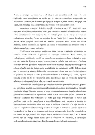 123
durante a formação. A nosso ver, a abordagem dos conteúdos, ainda carece de uma
exploração mais intensificada, de modo que os professores consigam compreender os
fundamentos da educação, os saberes pedagógicos, a organização do trabalho pedagógico na
escola, sem perder de vista a importância das políticas públicas nesse processo.
Ao retomar o objetivo desta investigação, contatamos que o SE é anunciado como
espaço de produção de conhecimento, mas, após a pesquisa, podemos afirmar que isso não se
refere a conhecimento com a rigorosidade e a metodologia necessária ao que se denomina
conhecimento científico. Porém, se aproxima do que Tardif (2011) chama de saberes da
prática. Nesta pesquisa entendemos os “saberes”, conforme Tardif, como uma forma
dinâmica, menos sistemática ou rigorosa de validar o conhecimento do professor sobre o
trabalho pedagógico e sua organização.
Verificamos, por meio da análise dos dados, que as experiências vivenciadas no
contexto escolar mediaram o processo de formação continuada. Nesse âmbito, os
conhecimentos mobilizados no SE, em suma, foram articulados ao fazer pedagógico, tendo
em vista as tarefas ligadas ao ensino e ao universo de trabalho dos professores. Os dados
analisados revelam que alguns professores manifestam mudanças de comportamento; passam
a fazer reflexões que não faziam antes, resultados de sua participação no SE. Reflexos esses
que, na sua maioria, são percebidos pelos professores na sala de aula (relações/interações) e
no processo de planejar as aulas (selecionar atividades e metodologias). Assim, algumas
situações postas no SE se constituíram como possibilidade para os professores refletirem
sobre suas práticas pedagógicas, tal como preconizado no projeto.
Mediante tais constatações a que chegamos durante o processo de pesquisa, parece-
nos importante ressaltar que, mesmo com algumas discrepâncias, a configuração da formação
continuada Sala de Educador constitui-se como oportunidade para que situações educacionais
ganhem diferentes sentidos e significados. Nestes termos, entendemos que, se a formação SE
subsidiar a reflexão dos professores de modo que esses problematizem as razões que
justificam suas opções pedagógicas e suas dificuldades, pode promover a tomada de
consciência dos professores sobre suas ações e estimular a pesquisa. Ou seja, levá-los a
procurar ou produzir conhecimentos para além da solução de problemas escolares cotidianos
em relação ao seu fazer e que abarquem mais do que a compreensão da escola, expandindo-se
em relação ao espaço social mais amplo. Porém, também acreditamos que o SE na escola
poderia ter um avanço muito maior, caso as condições de realização, a valorização
profissional e autonomia da escola e dos educadores fossem realmente consistentes.
 