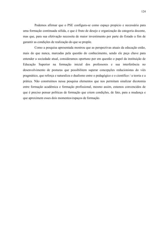 124
Podemos afirmar que o PSE configura-se como espaço propício e necessário para
uma formação continuada sólida, e que é fruto de desejo e organização da categoria docente,
mas que, para sua efetivação necessita de maior investimento por parte do Estado a fim de
garantir as condições de realização do que se propõe.
Como a pesquisa apresentada mostrou que as perspectivas atuais da educação estão,
mais do que nunca, marcadas pela questão do conhecimento, sendo ele peça chave para
entender a sociedade atual, consideramos oportuno por em questão o papel da instituição de
Educação Superior na formação inicial dos professores e sua interferência no
desenvolvimento de posturas que possibilitem superar concepções reducionistas do viés
pragmático, que reforça e naturaliza o dualismo entre o pedagógico e o científico / a teoria e a
prática. Não construímos nessa pesquisa elementos que nos permitam sinalizar dicotomia
entre formação acadêmica e formação profissional, mesmo assim, estamos convencidos de
que é preciso pensar políticas de formação que criem condições, de fato, para a mudança e
que aproximem esses dois momentos/espaços de formação.
 